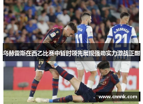 乌赫雷斯在西乙比赛中暂时领先展现强劲实力激战正酣