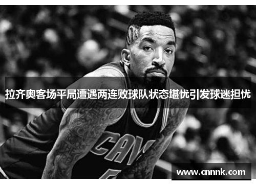 拉齐奥客场平局遭遇两连败球队状态堪忧引发球迷担忧