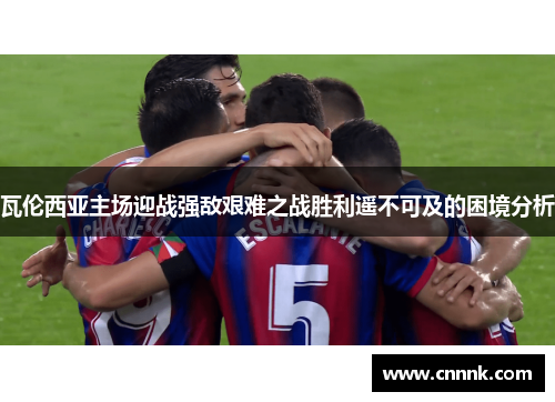 瓦伦西亚主场迎战强敌艰难之战胜利遥不可及的困境分析