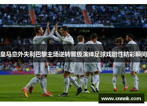 皇马意外失利巴黎主场逆转晋级演绎足球戏剧性精彩瞬间