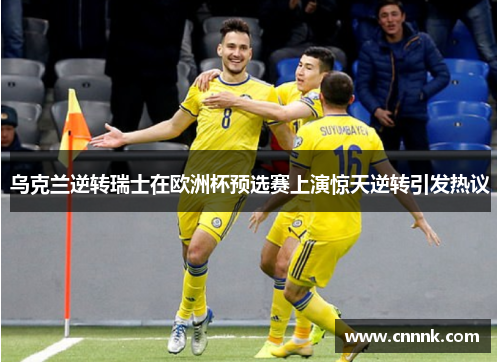 乌克兰逆转瑞士在欧洲杯预选赛上演惊天逆转引发热议