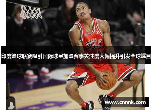 印度篮球联赛吸引国际球星加盟赛事关注度大幅提升引发全球瞩目