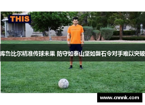 库鲁比尔精准传球未果 防守如泰山坚如磐石令对手难以突破