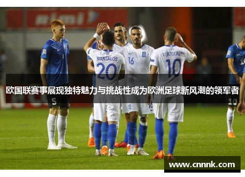 欧国联赛事展现独特魅力与挑战性成为欧洲足球新风潮的领军者