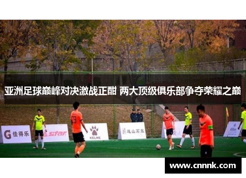 亚洲足球巅峰对决激战正酣 两大顶级俱乐部争夺荣耀之巅